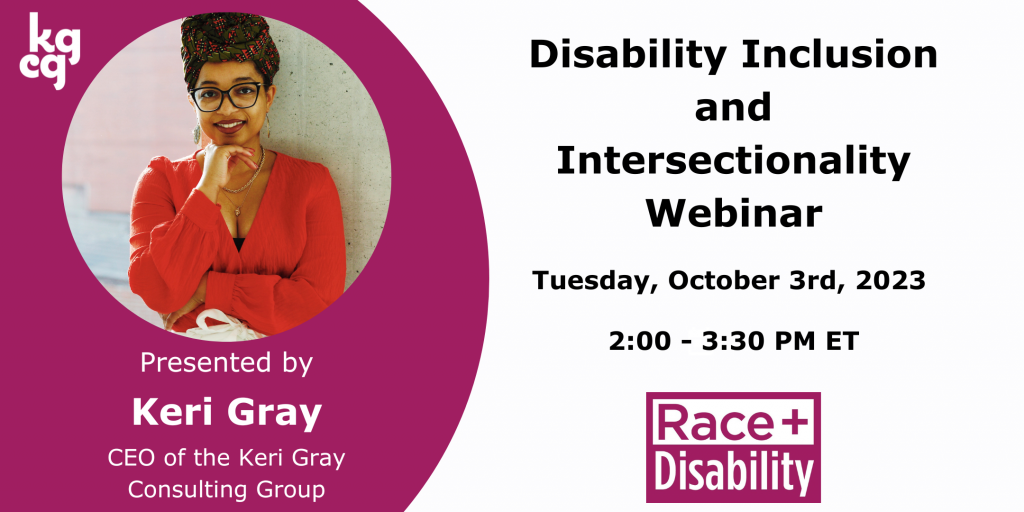 Image Description: Text reads Disability Inclusion and Intersectionality Webinar led by Keri Gray, CEO of Keri Gray Consulting Group on Tuesday, October 3rd, 2023, 2:00 PM to 3:30 PM ET. Also includes a photo of Keri Gray, a smiling Black woman wearing a colorful headwrap, and the Race and Disability logo.