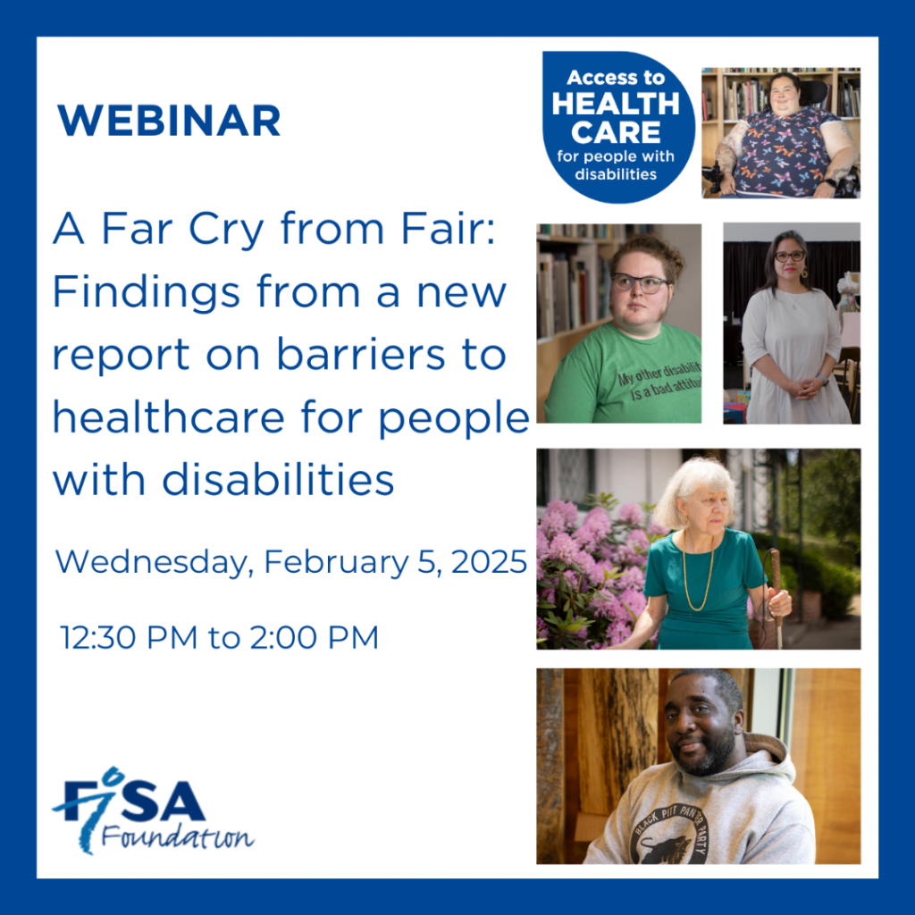 Flyer for a FISA Foundation Webinar. Collage of portrait images of people with disabilities, next to a logo that reads Access to Healthcare for people with disabilities. Text of flyer reads Webinar, A Far Cry from Fair: Findings from a new report on barriers to healthcare for people with disabilities on Wednesday, February 5 2025 from 12:30 to 2:00 PM. Logo image of FISA Foundation.